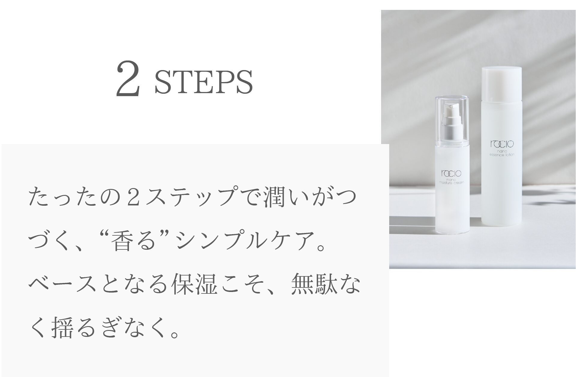 2STEPS
たったの2ステップで潤いがつづく、“香る”シンプルケア。
ベースとなる保湿こそ、無駄なく揺るぎなく。