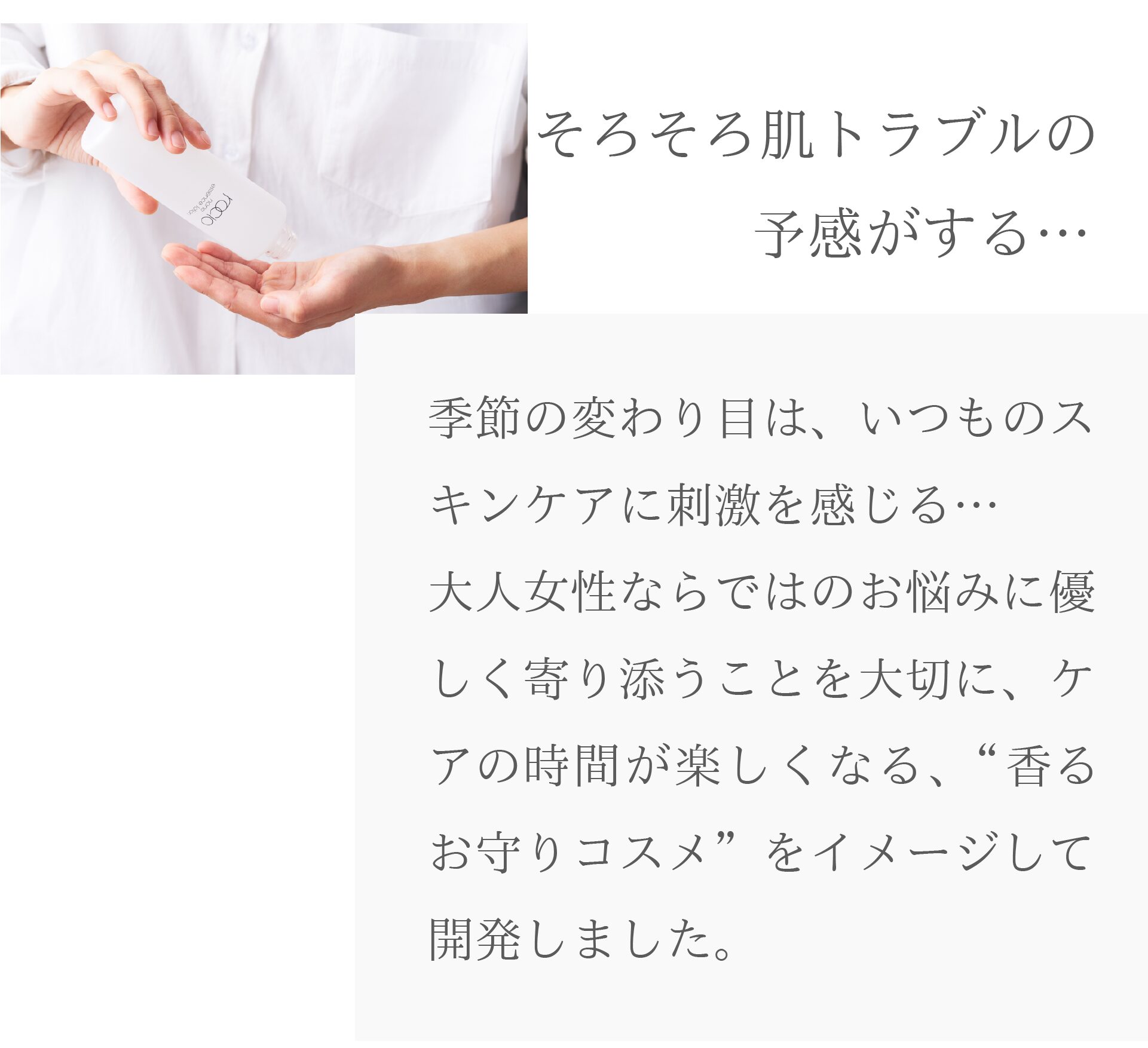 そろそろ肌トラブルの予感がする…
季節の変わり目は、いつものスキンケアに刺激を感じる…
大人女性ならではのお悩みに優しく寄り添うことを大切に、
ケアの時間が楽しくなる、“香るお守りコスメ”をイメージして開発しました
