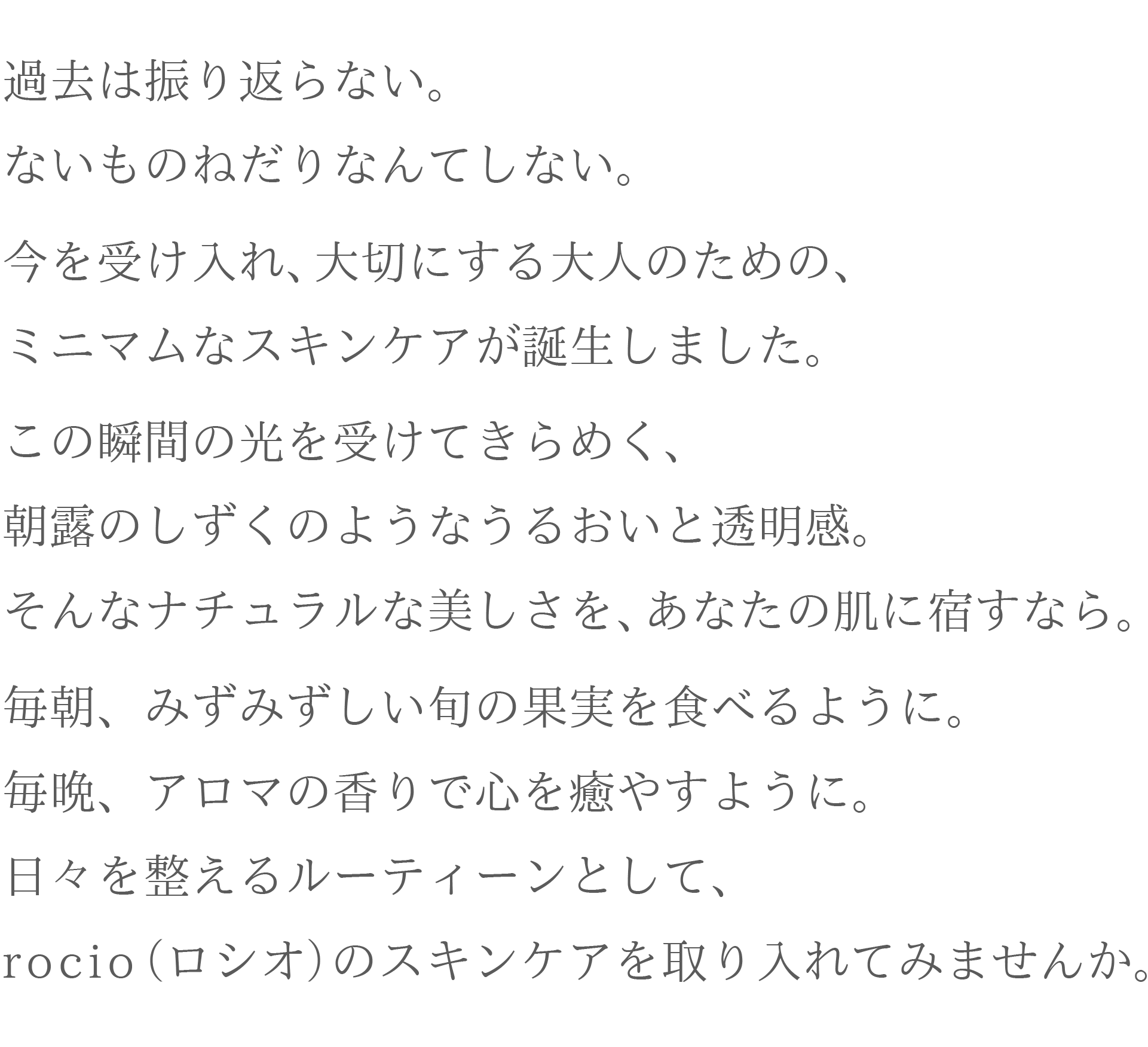 過去は振り返らない。ないものねだりなんてしない。
今を受け入れ、大切にする大人のための、ミニマムなスキンケアが誕生しました。
この瞬間の光を受けてきらめく、朝露の雫のようなうるおいと透明感。
そんなナチュラルな美しさを、あなたの肌に宿すなら。
毎朝、みずみずしい旬の果物を食べるように。
毎晩、アロマの香で心癒すように。
日々を整えるルーティーンとして、rocio(ロシオ)のスキンケアを取り入れてみませんか。