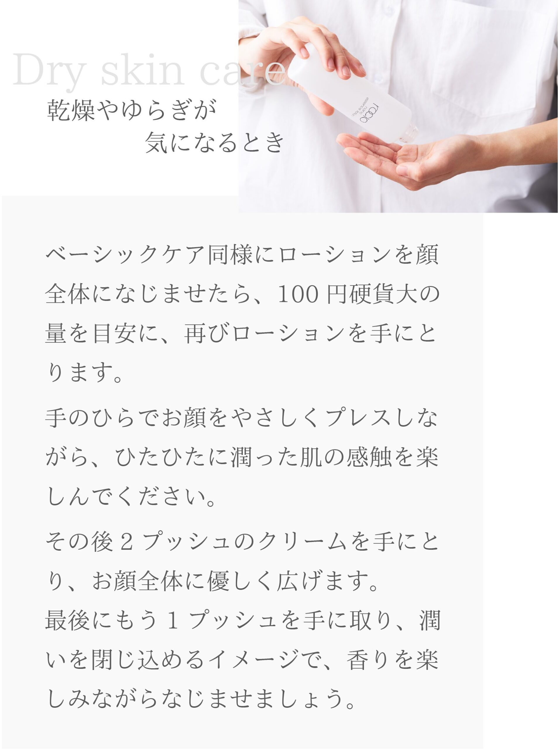 ◆乾燥やゆらぎが気になるとき
ベーシックケア同様にローションを顔全体になじませたら、100円硬貨大の量を目安に、再びローションを手にとります。
手のひらでお顔をやさしくプレスしながら、ひたひたに潤った肌の感触を楽しんでください。
その後2プッシュのクリームを手にとり、お顔全体に優しく広げます。
最後にもう1プッシュを手に取り、潤いを閉じ込めるイメージで、香りを楽しみながらなじませましょう。