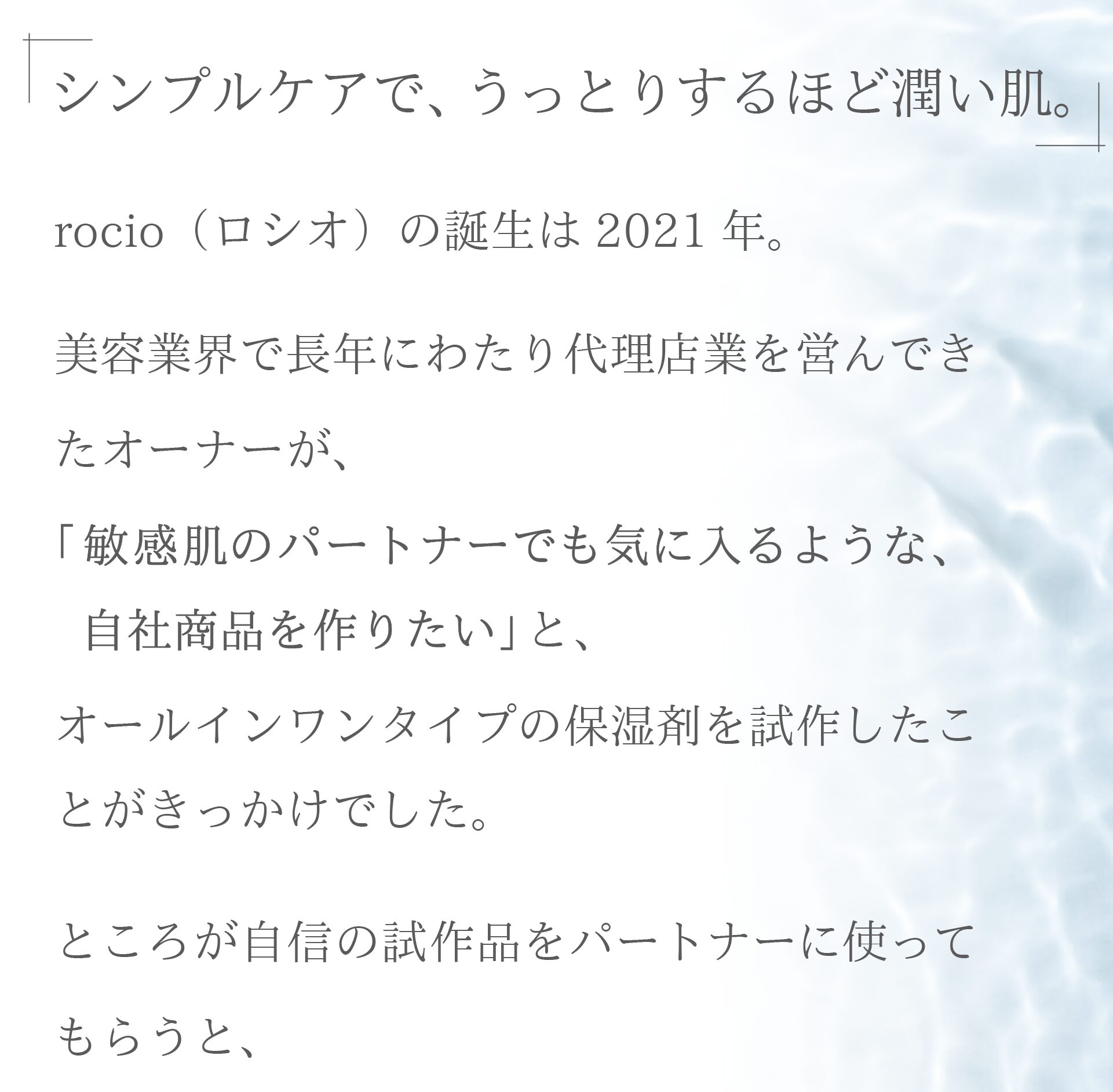 シンプルケアで、うっとりするほど潤い肌。
rocio（ロシオ）の誕生は2021年。
美容業界でxx年にわたり代理店業を営んできたオーナーが、
「敏感肌のパートナーでも気に入るような、自社商品を作りたい」
と、オールインワンタイプの保湿剤を試作したことがきっかけでした。

ところが自信の試作品をパートナーに使ってもらうと、