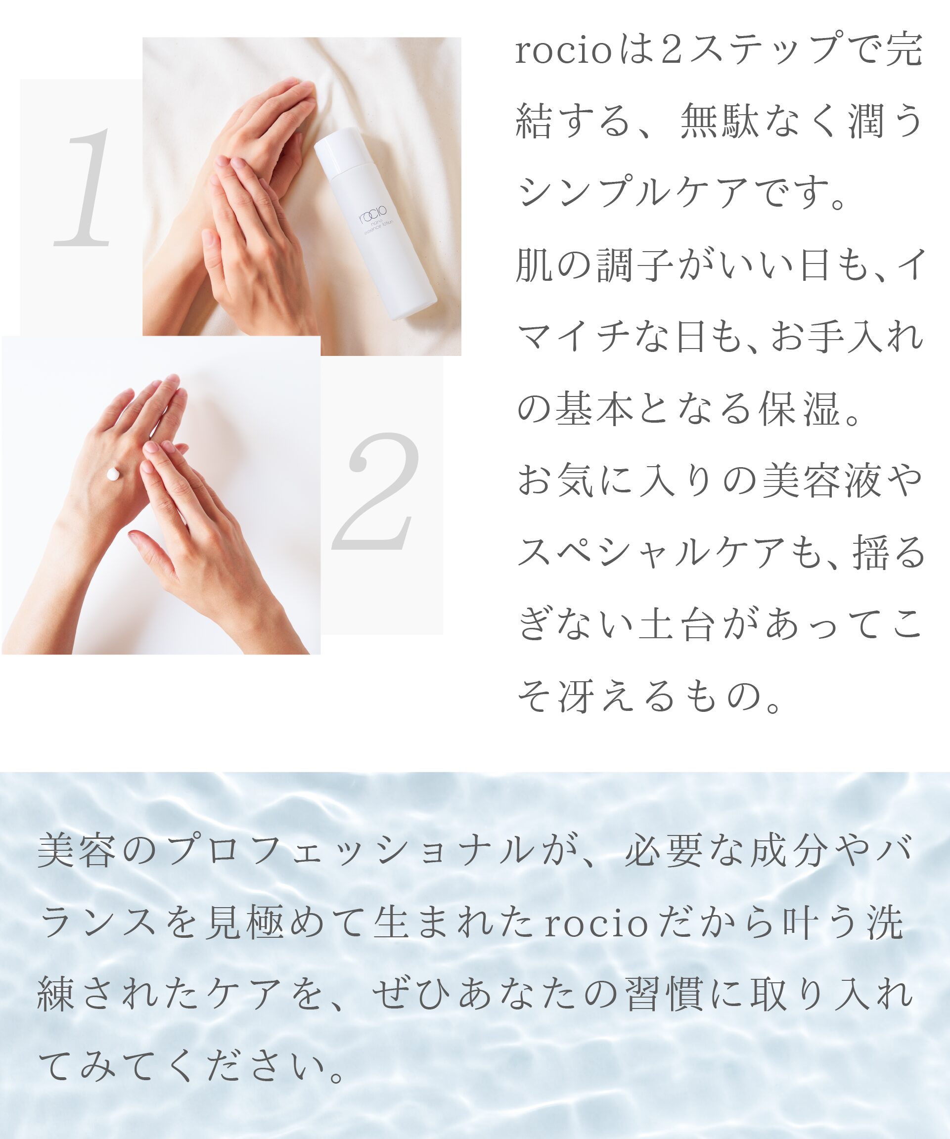 rocioは2ステップで完結する、無駄なく潤うシンプルケアです。
肌の調子がいい日も、イマイチな日も、お手入れの基本となる保湿。
お気に入りの美容液やスペシャルケアも、揺るぎない土台があってこそ冴えるもの。

美容のプロフェッショナルが、必要な成分やバランスを見極めて生まれた
rocioだから叶う洗練されたケアを、ぜひあなたの習慣に取り入れてみてください。
