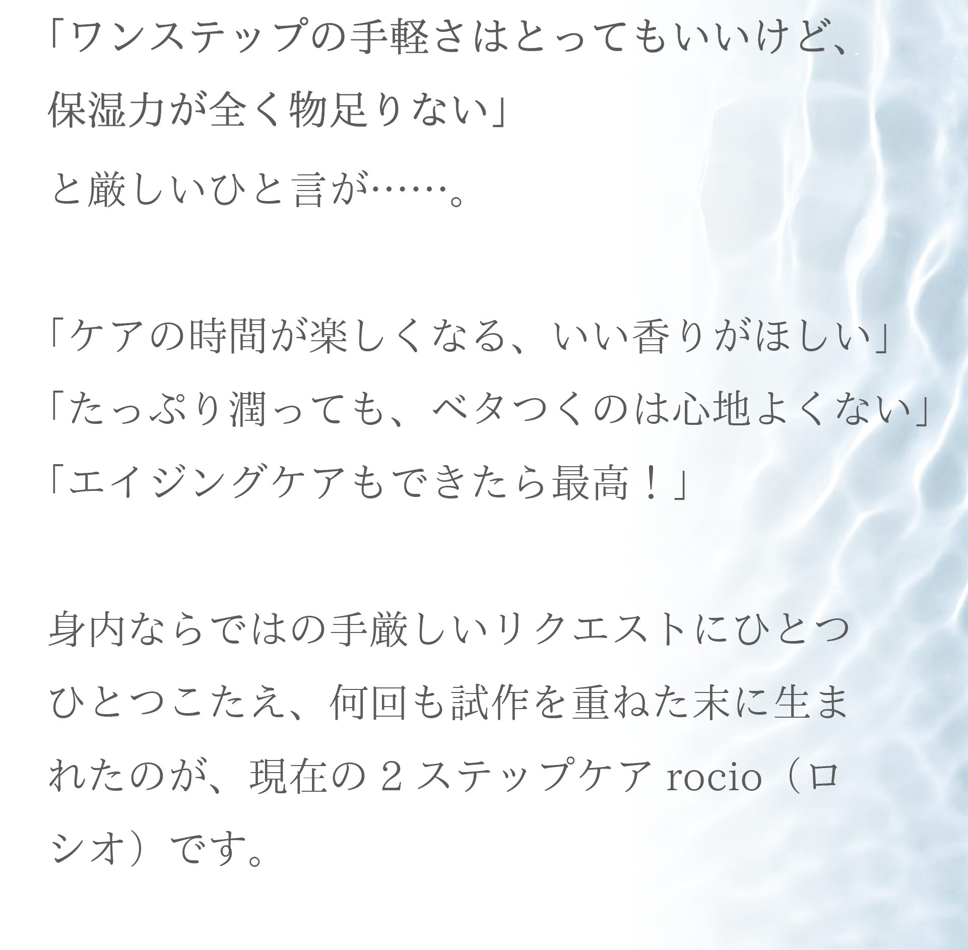 「ワンステップの手軽さはとってもいいけど、保湿力が全く物足りない」
と厳しいひと言が……。

「ケアの時間が楽しくなる、いい香りがほしい」
「たっぷり潤っても、ベタつくのは心地よくない」
「エイジングケアもできたら最高！」
身内ならではの手厳しいリクエストにひとつひとつこたえ、
何回も試作を重ねた末に生まれたのが、現在の2ステップケア・rocio（ロシオ）です。

そろそろ肌トラブルの予感がする…
季節の変わり目は、いつものスキンケアに刺激を感じる…
大人女性ならではのお悩みに優しく寄り添うことを大切に、
ケアの時間が楽しくなる、“香るお守りコスメ”をイメージして開発しました。

美容のプロフェッショナルとして年齢に応じたケアも意識しながら、厳選した成分を採用。
セラミド、コラーゲン、リンゴ・クチナシなどの幹細胞培養エキスをナノカプセル化したことで、
敏感な肌にもたっぷりとチャージできるよう、ひと工夫を凝らしています。

シンプルなステップの中にもワクワクを感じていただけるよう
こだわり抜いたブレンド精油100%の香りも、rocioの自慢です。